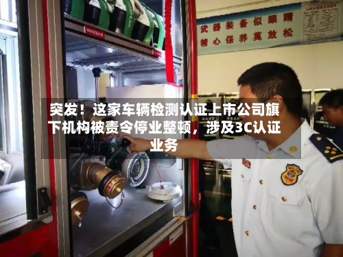 突发！这家车辆检测认证上市公司旗下机构被责令停业整顿	，涉及3C认证业务-第3张图片