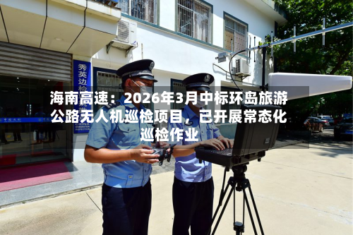 海南高速：2026年3月中标环岛旅游公路无人机巡检项目，已开展常态化巡检作业-第1张图片