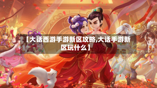 【大话西游手游新区攻略,大话手游新区玩什么】