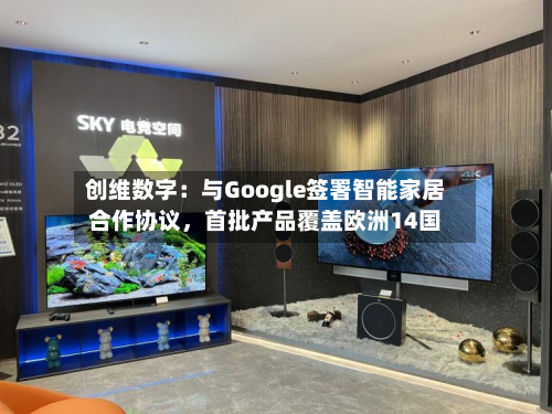 创维数字：与Google签署智能家居合作协议，首批产品覆盖欧洲14国-第2张图片