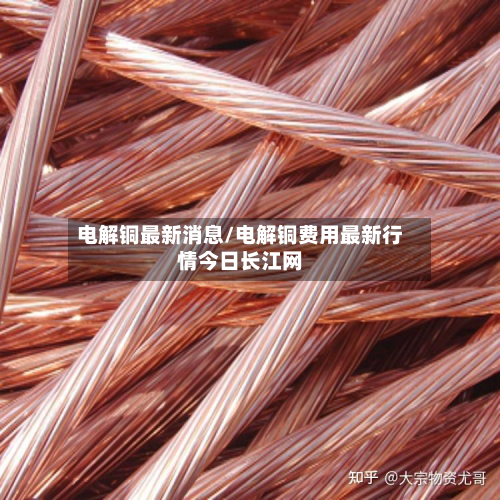 电解铜最新消息/电解铜费用最新行情今日长江网