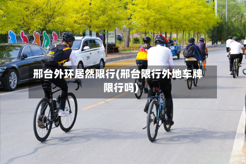 邢台外环居然限行(邢台限行外地车牌限行吗)-第2张图片