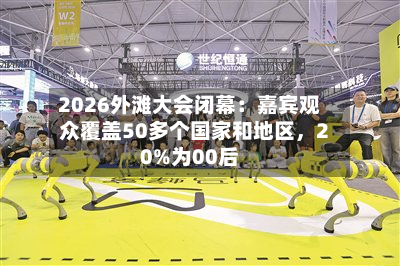 2026外滩大会闭幕：嘉宾观众覆盖50多个国家和地区，20%为00后-第3张图片