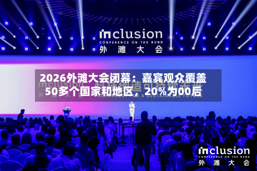 2026外滩大会闭幕：嘉宾观众覆盖50多个国家和地区，20%为00后