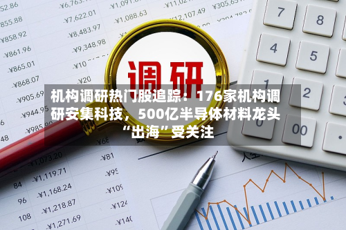 机构调研热门股追踪：176家机构调研安集科技，500亿半导体材料龙头“出海”受关注-第3张图片