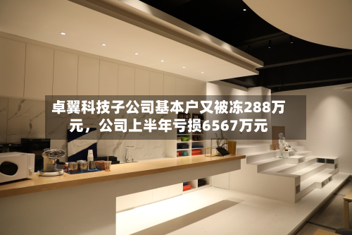 卓翼科技子公司基本户又被冻288万元，公司上半年亏损6567万元-第1张图片