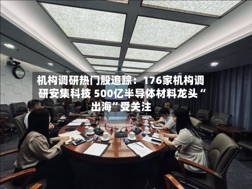 机构调研热门股追踪：176家机构调研安集科技 500亿半导体材料龙头“出海”受关注-第2张图片
