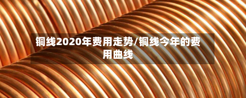铜线2020年费用走势/铜线今年的费用曲线