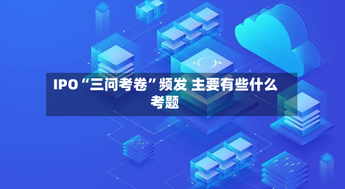 IPO“三问考卷	”频发 主要有些什么考题-第3张图片