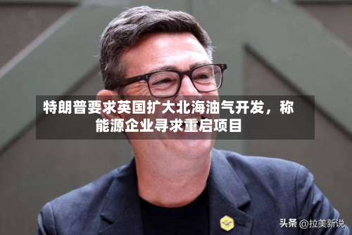 特朗普要求英国扩大北海油气开发	，称能源企业寻求重启项目-第3张图片