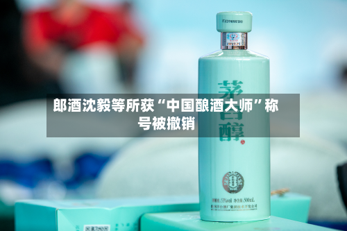 郎酒沈毅等所获“中国酿酒大师	”称号被撤销-第2张图片